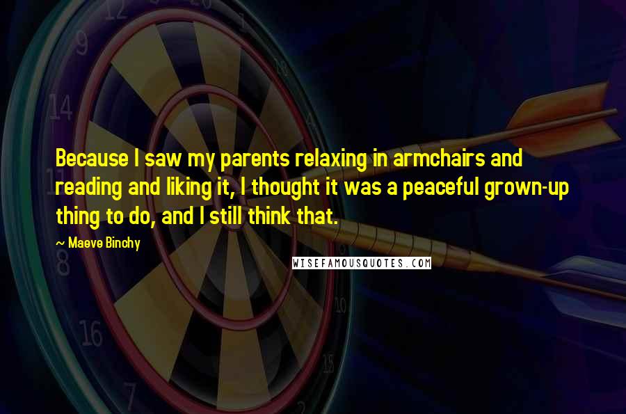 Maeve Binchy Quotes: Because I saw my parents relaxing in armchairs and reading and liking it, I thought it was a peaceful grown-up thing to do, and I still think that.