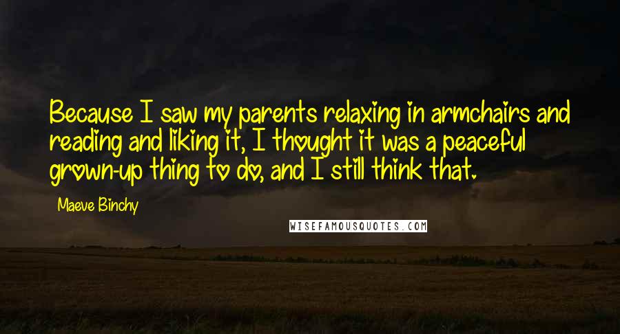 Maeve Binchy Quotes: Because I saw my parents relaxing in armchairs and reading and liking it, I thought it was a peaceful grown-up thing to do, and I still think that.