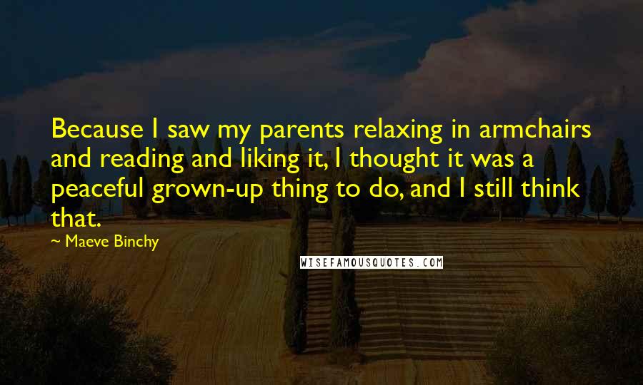 Maeve Binchy Quotes: Because I saw my parents relaxing in armchairs and reading and liking it, I thought it was a peaceful grown-up thing to do, and I still think that.