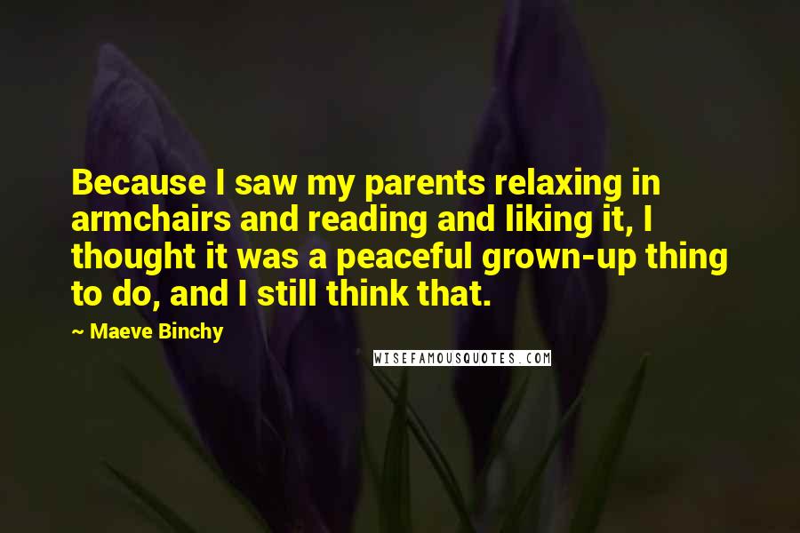 Maeve Binchy Quotes: Because I saw my parents relaxing in armchairs and reading and liking it, I thought it was a peaceful grown-up thing to do, and I still think that.