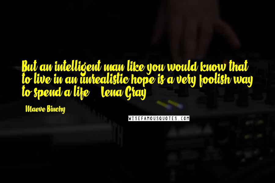 Maeve Binchy Quotes: But an intelligent man like you would know that to live in an unrealistic hope is a very foolish way to spend a life. - Lena Gray