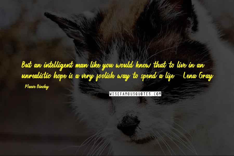 Maeve Binchy Quotes: But an intelligent man like you would know that to live in an unrealistic hope is a very foolish way to spend a life. - Lena Gray