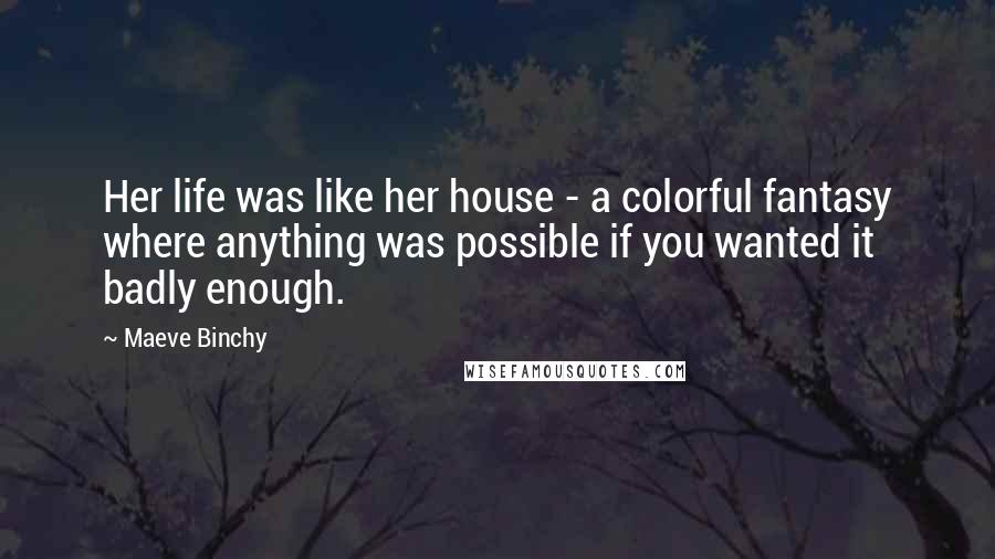 Maeve Binchy Quotes: Her life was like her house - a colorful fantasy where anything was possible if you wanted it badly enough.