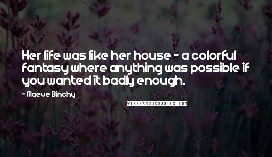 Maeve Binchy Quotes: Her life was like her house - a colorful fantasy where anything was possible if you wanted it badly enough.