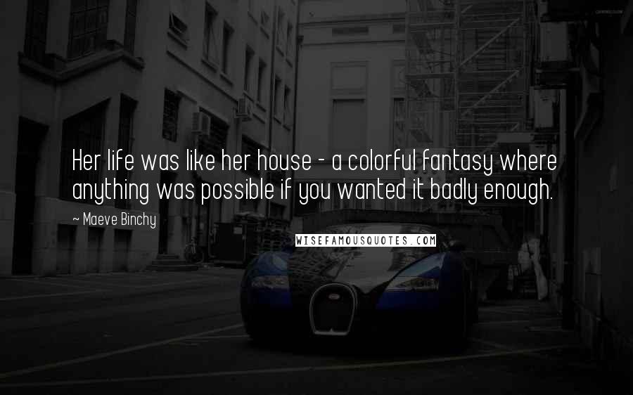 Maeve Binchy Quotes: Her life was like her house - a colorful fantasy where anything was possible if you wanted it badly enough.