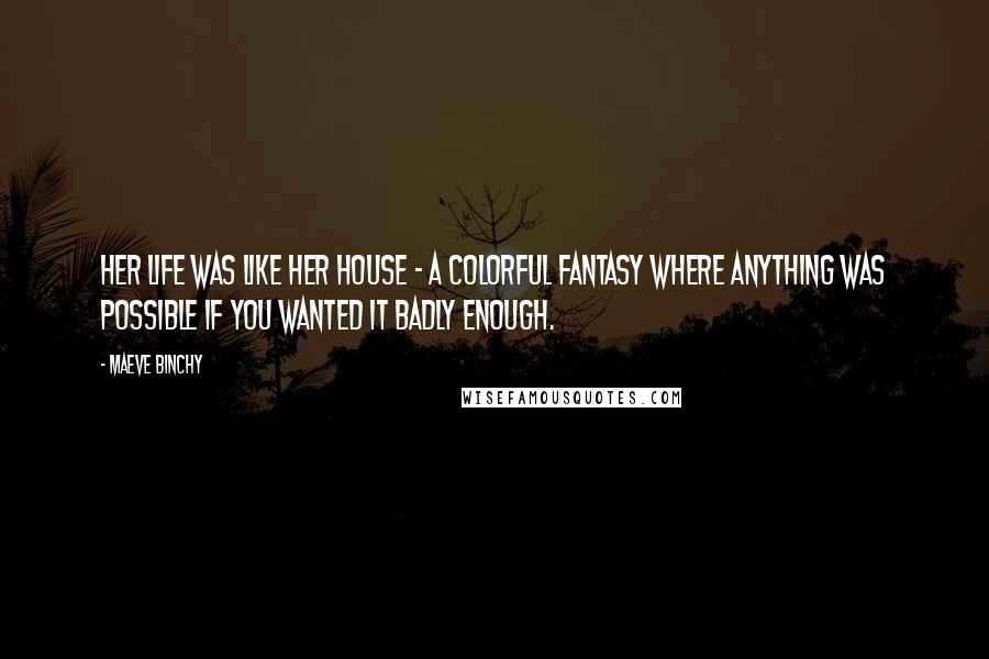 Maeve Binchy Quotes: Her life was like her house - a colorful fantasy where anything was possible if you wanted it badly enough.