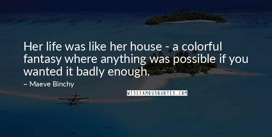 Maeve Binchy Quotes: Her life was like her house - a colorful fantasy where anything was possible if you wanted it badly enough.