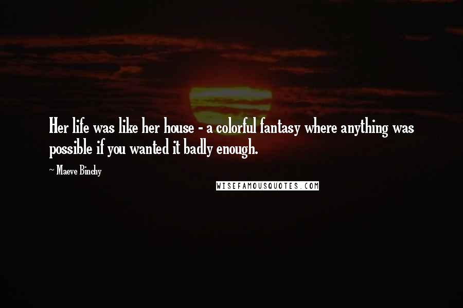 Maeve Binchy Quotes: Her life was like her house - a colorful fantasy where anything was possible if you wanted it badly enough.