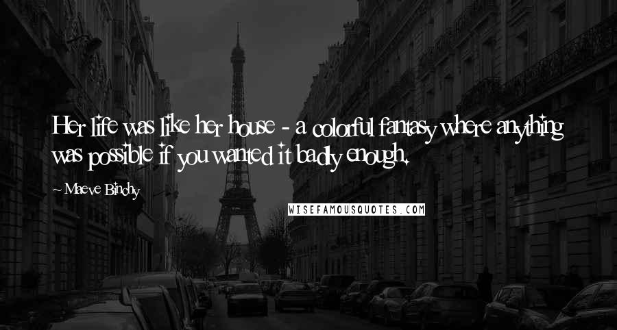 Maeve Binchy Quotes: Her life was like her house - a colorful fantasy where anything was possible if you wanted it badly enough.