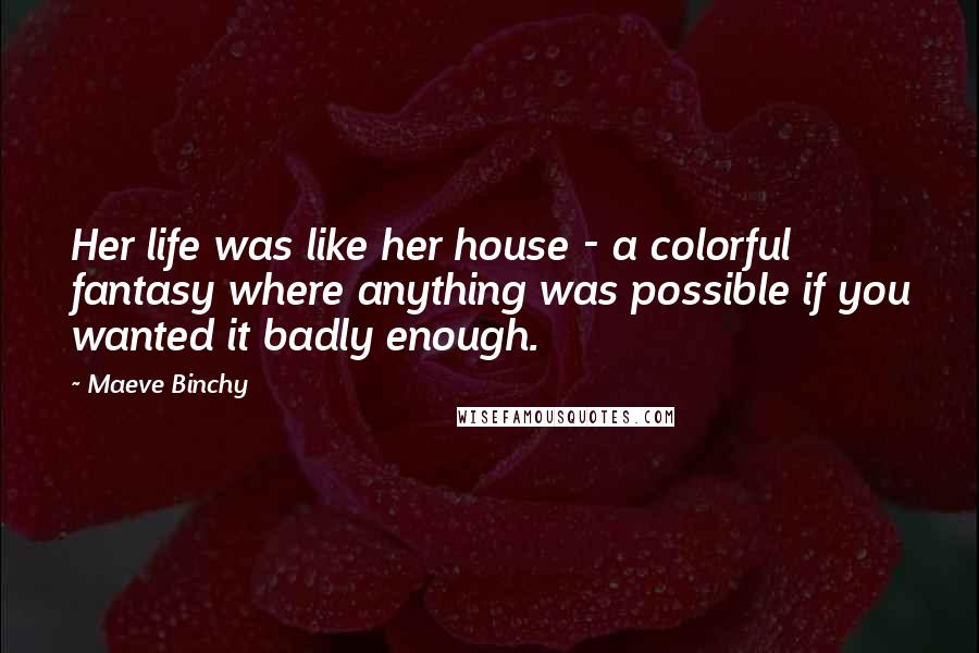 Maeve Binchy Quotes: Her life was like her house - a colorful fantasy where anything was possible if you wanted it badly enough.