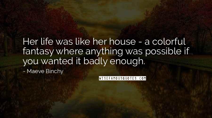 Maeve Binchy Quotes: Her life was like her house - a colorful fantasy where anything was possible if you wanted it badly enough.