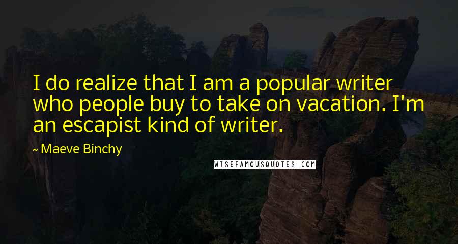 Maeve Binchy Quotes: I do realize that I am a popular writer who people buy to take on vacation. I'm an escapist kind of writer.