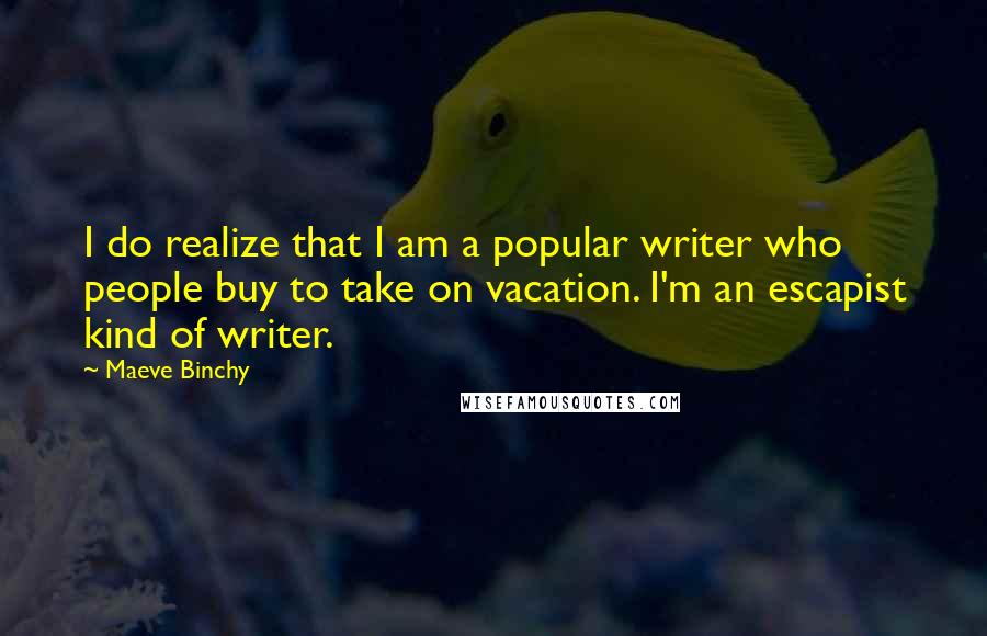 Maeve Binchy Quotes: I do realize that I am a popular writer who people buy to take on vacation. I'm an escapist kind of writer.