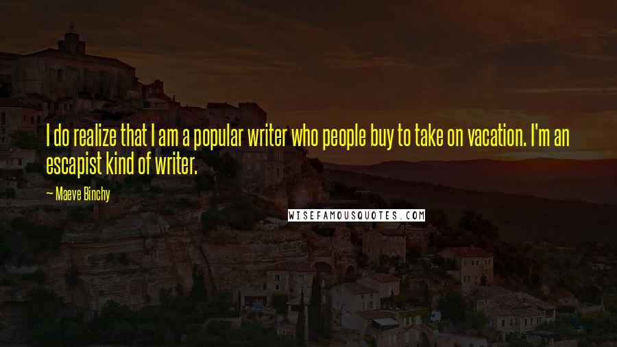 Maeve Binchy Quotes: I do realize that I am a popular writer who people buy to take on vacation. I'm an escapist kind of writer.