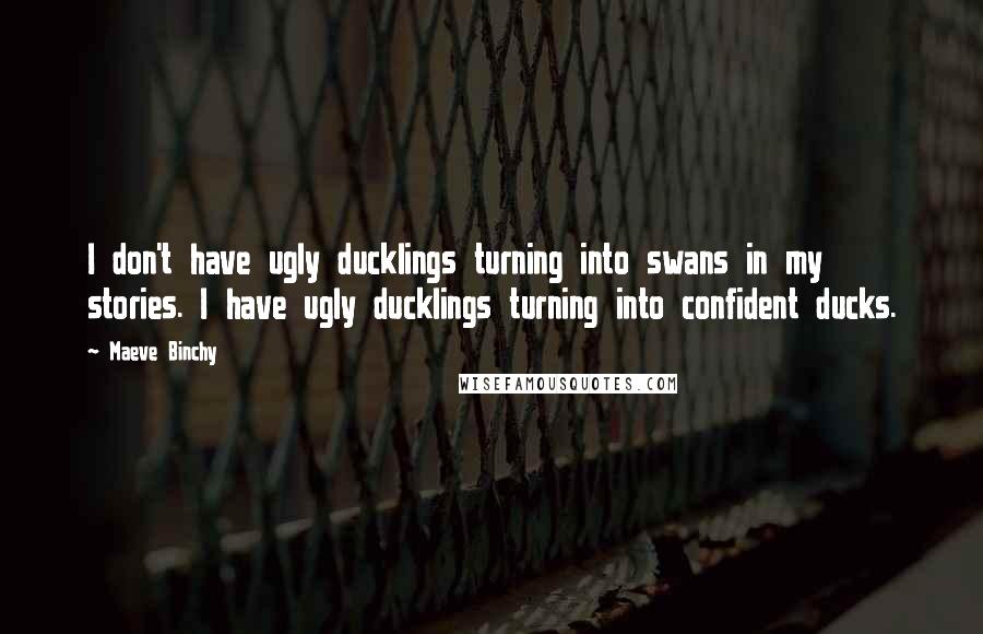 Maeve Binchy Quotes: I don't have ugly ducklings turning into swans in my stories. I have ugly ducklings turning into confident ducks.