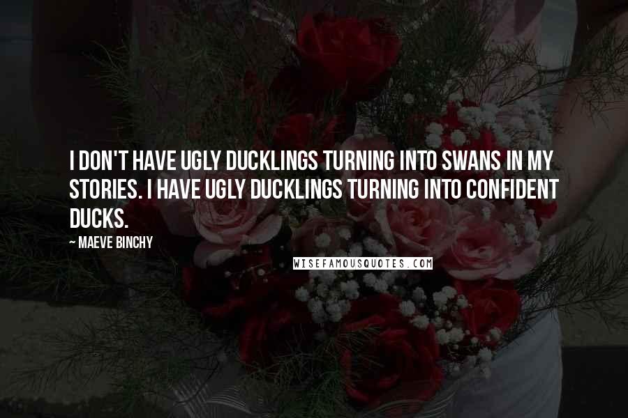 Maeve Binchy Quotes: I don't have ugly ducklings turning into swans in my stories. I have ugly ducklings turning into confident ducks.