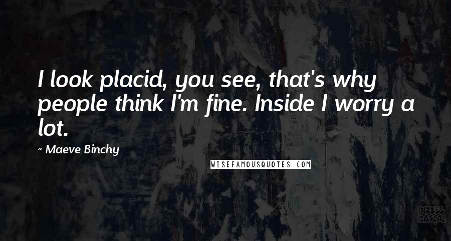 Maeve Binchy Quotes: I look placid, you see, that's why people think I'm fine. Inside I worry a lot.