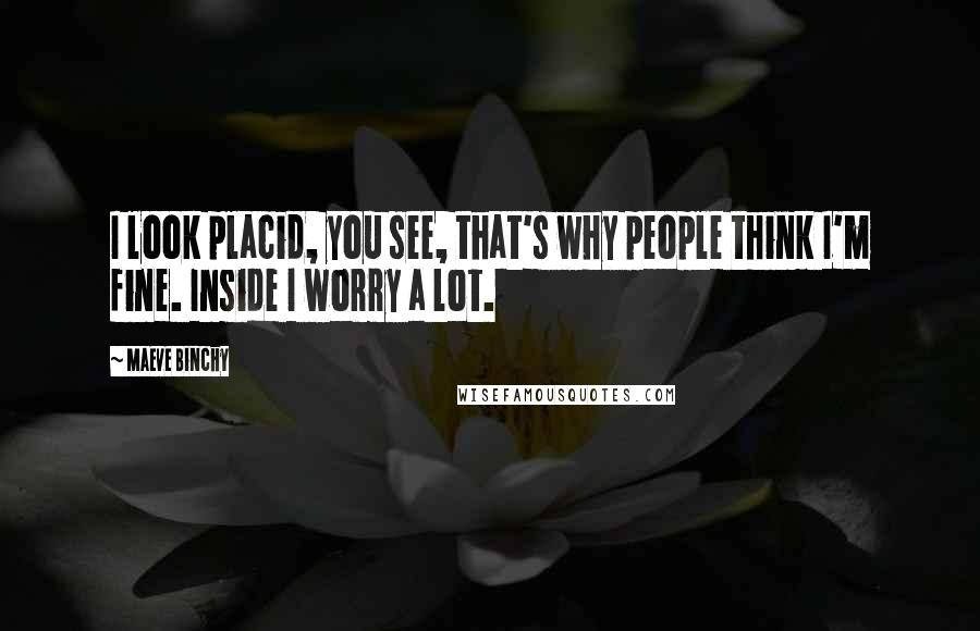 Maeve Binchy Quotes: I look placid, you see, that's why people think I'm fine. Inside I worry a lot.