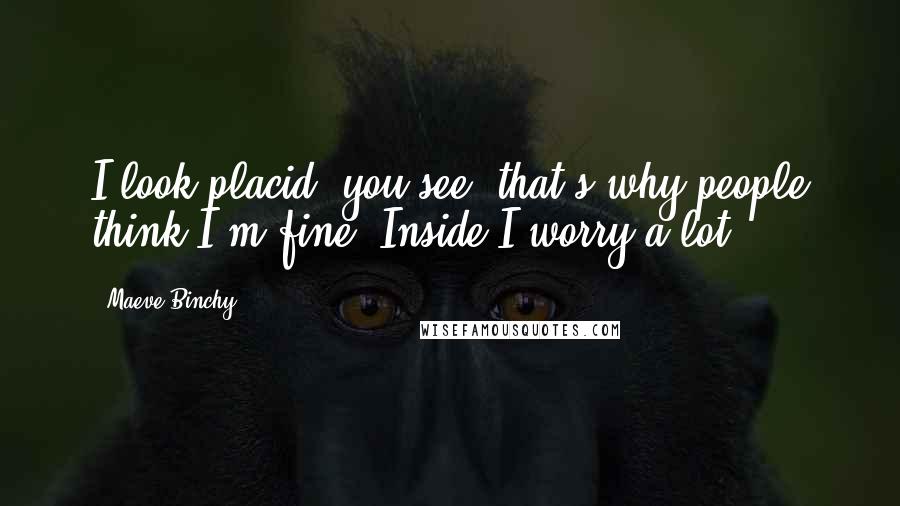 Maeve Binchy Quotes: I look placid, you see, that's why people think I'm fine. Inside I worry a lot.