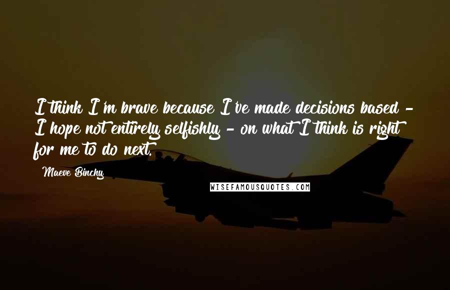 Maeve Binchy Quotes: I think I'm brave because I've made decisions based - I hope not entirely selfishly - on what I think is right for me to do next.