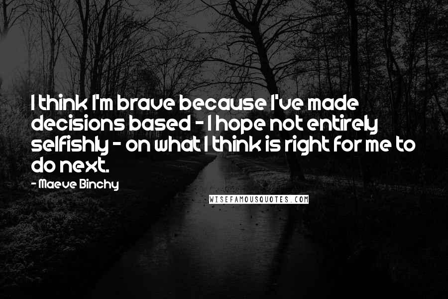 Maeve Binchy Quotes: I think I'm brave because I've made decisions based - I hope not entirely selfishly - on what I think is right for me to do next.