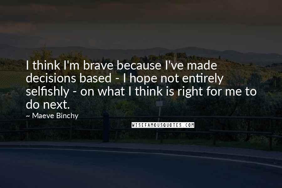 Maeve Binchy Quotes: I think I'm brave because I've made decisions based - I hope not entirely selfishly - on what I think is right for me to do next.