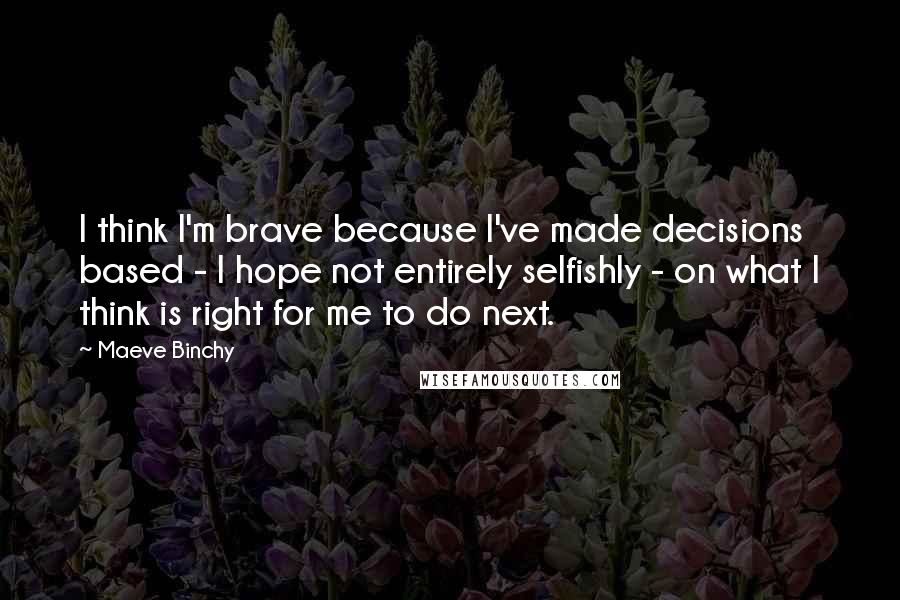 Maeve Binchy Quotes: I think I'm brave because I've made decisions based - I hope not entirely selfishly - on what I think is right for me to do next.