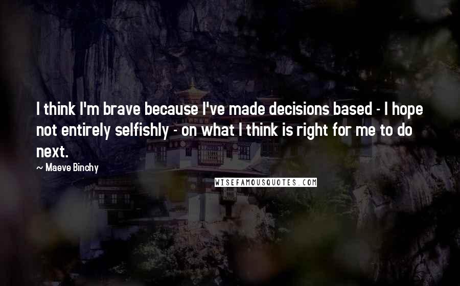 Maeve Binchy Quotes: I think I'm brave because I've made decisions based - I hope not entirely selfishly - on what I think is right for me to do next.
