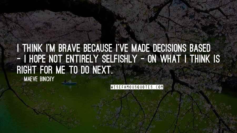 Maeve Binchy Quotes: I think I'm brave because I've made decisions based - I hope not entirely selfishly - on what I think is right for me to do next.