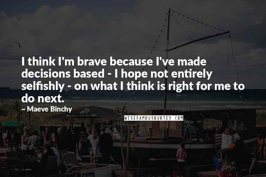 Maeve Binchy Quotes: I think I'm brave because I've made decisions based - I hope not entirely selfishly - on what I think is right for me to do next.