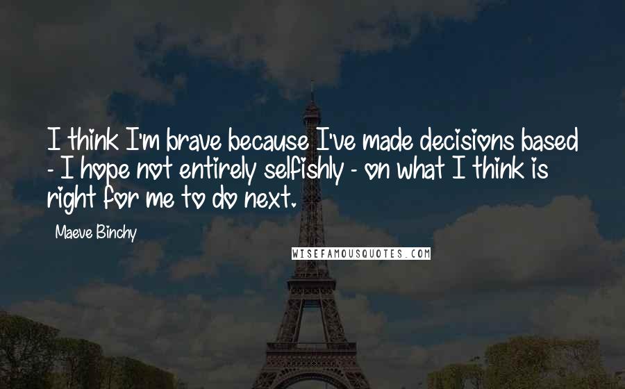 Maeve Binchy Quotes: I think I'm brave because I've made decisions based - I hope not entirely selfishly - on what I think is right for me to do next.