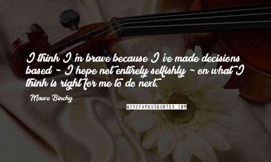 Maeve Binchy Quotes: I think I'm brave because I've made decisions based - I hope not entirely selfishly - on what I think is right for me to do next.