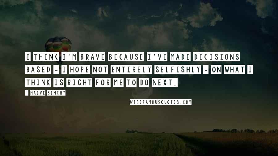 Maeve Binchy Quotes: I think I'm brave because I've made decisions based - I hope not entirely selfishly - on what I think is right for me to do next.