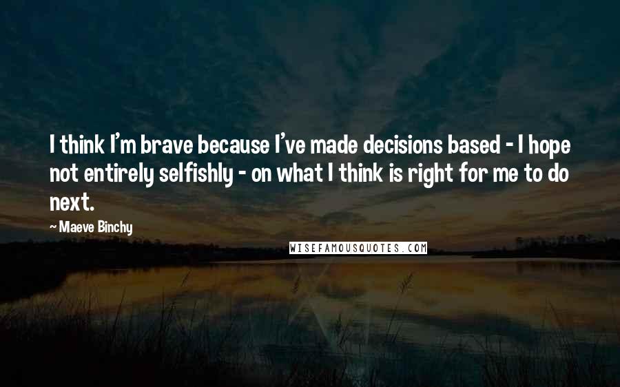 Maeve Binchy Quotes: I think I'm brave because I've made decisions based - I hope not entirely selfishly - on what I think is right for me to do next.