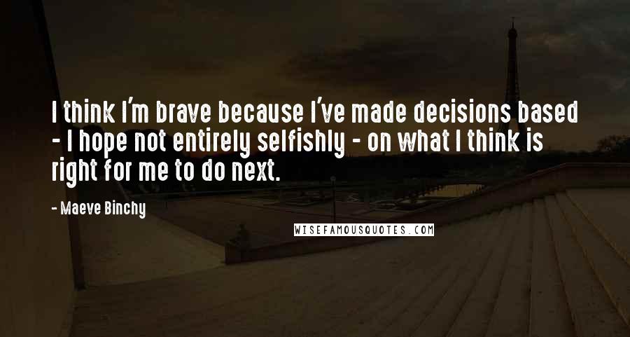 Maeve Binchy Quotes: I think I'm brave because I've made decisions based - I hope not entirely selfishly - on what I think is right for me to do next.