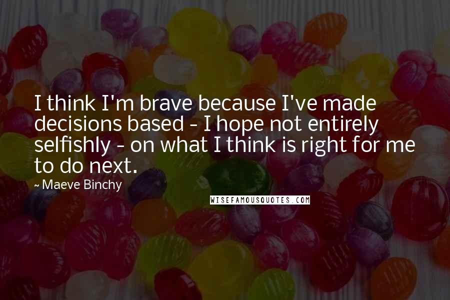 Maeve Binchy Quotes: I think I'm brave because I've made decisions based - I hope not entirely selfishly - on what I think is right for me to do next.