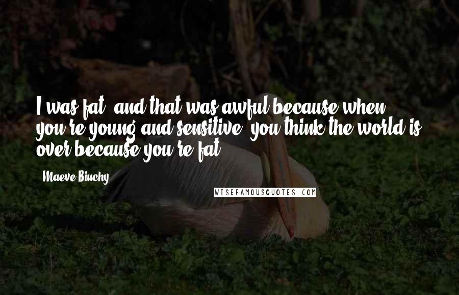 Maeve Binchy Quotes: I was fat, and that was awful because when you're young and sensitive, you think the world is over because you're fat.