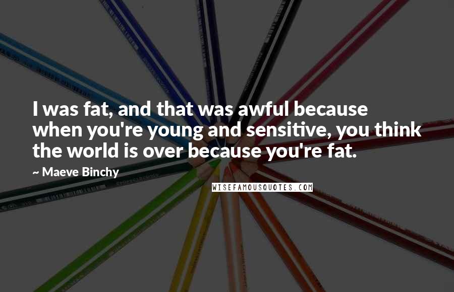 Maeve Binchy Quotes: I was fat, and that was awful because when you're young and sensitive, you think the world is over because you're fat.