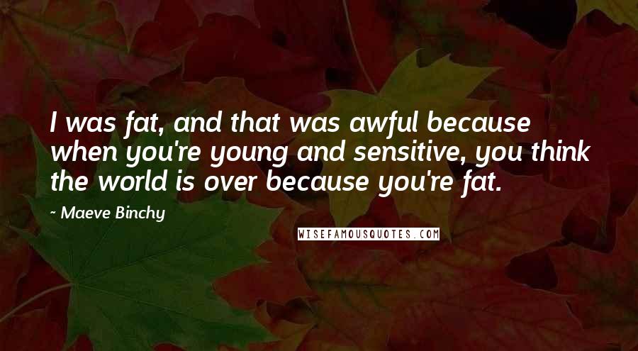 Maeve Binchy Quotes: I was fat, and that was awful because when you're young and sensitive, you think the world is over because you're fat.
