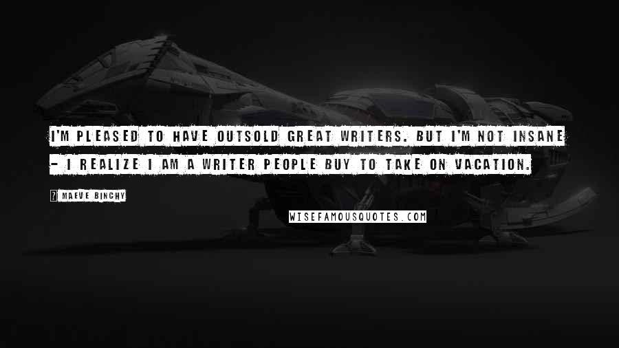 Maeve Binchy Quotes: I'm pleased to have outsold great writers. But I'm not insane - I realize I am a writer people buy to take on vacation.