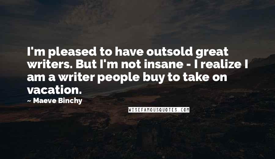 Maeve Binchy Quotes: I'm pleased to have outsold great writers. But I'm not insane - I realize I am a writer people buy to take on vacation.