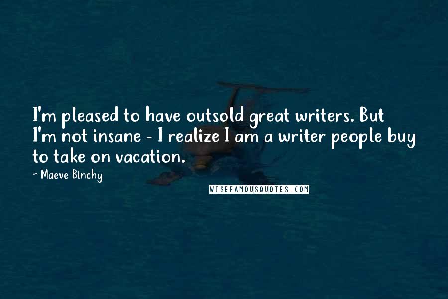 Maeve Binchy Quotes: I'm pleased to have outsold great writers. But I'm not insane - I realize I am a writer people buy to take on vacation.