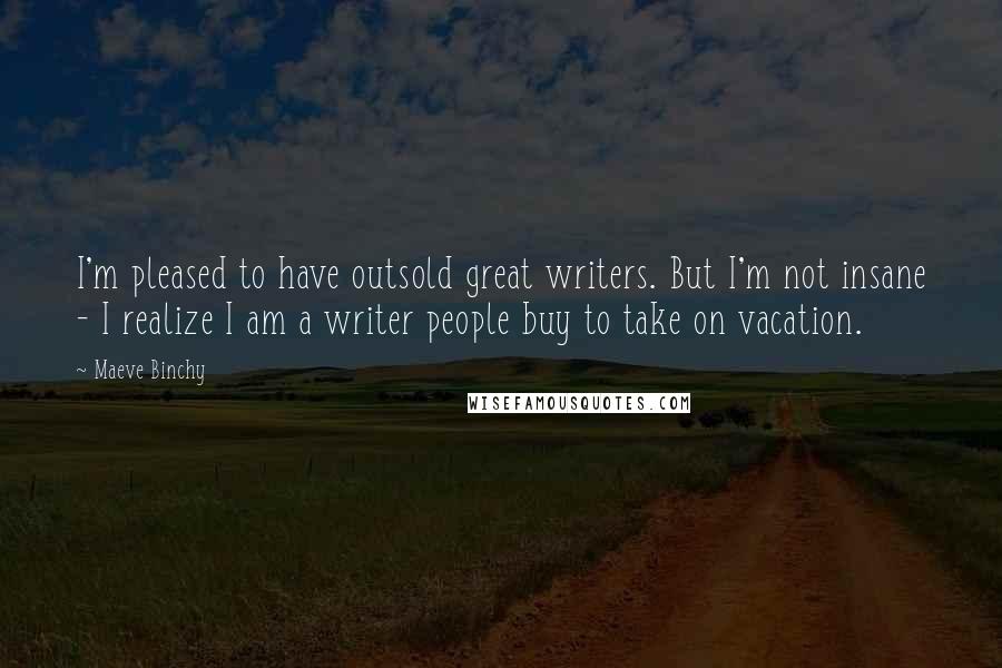 Maeve Binchy Quotes: I'm pleased to have outsold great writers. But I'm not insane - I realize I am a writer people buy to take on vacation.