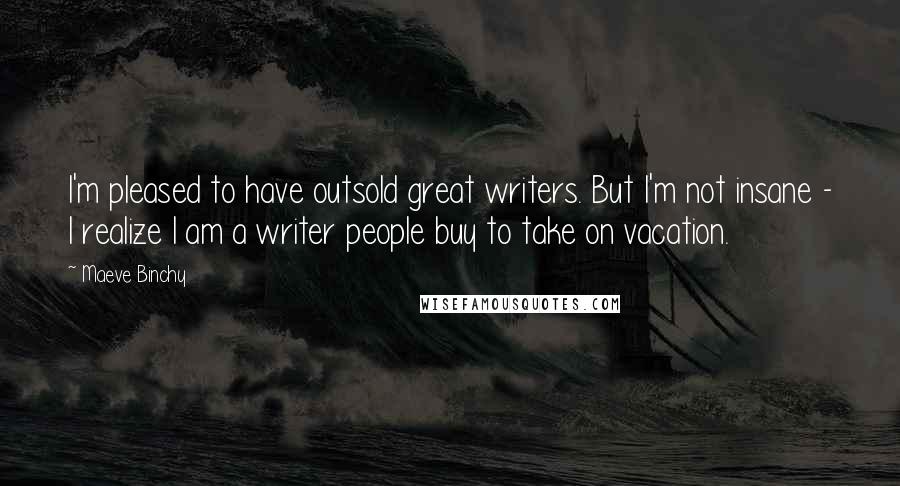Maeve Binchy Quotes: I'm pleased to have outsold great writers. But I'm not insane - I realize I am a writer people buy to take on vacation.