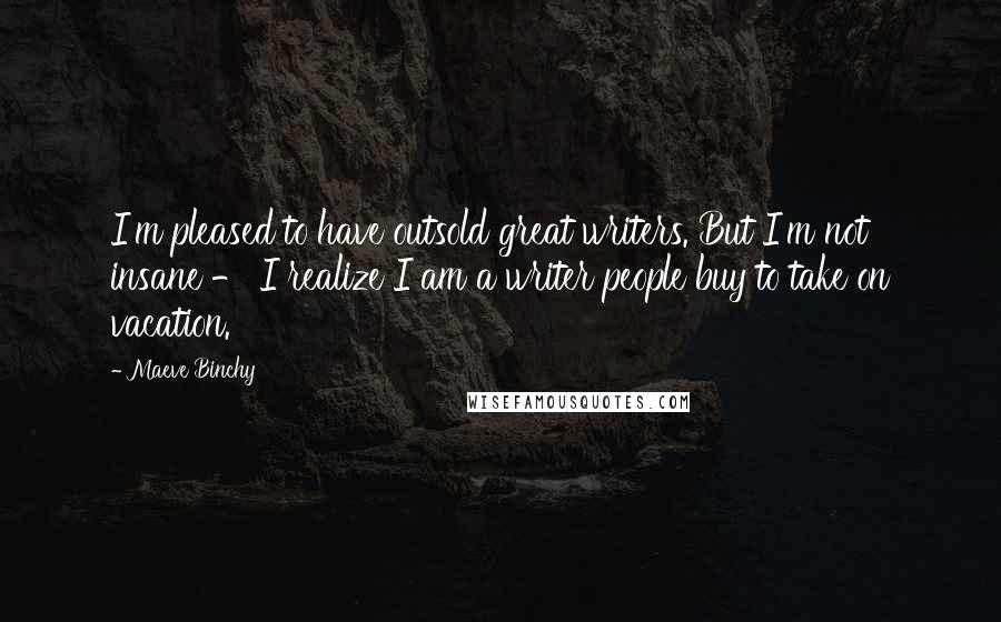 Maeve Binchy Quotes: I'm pleased to have outsold great writers. But I'm not insane - I realize I am a writer people buy to take on vacation.