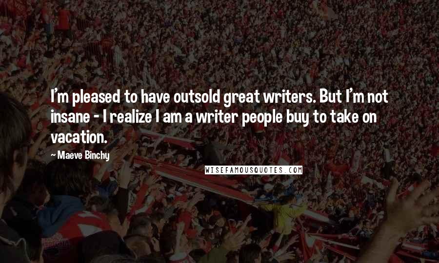 Maeve Binchy Quotes: I'm pleased to have outsold great writers. But I'm not insane - I realize I am a writer people buy to take on vacation.