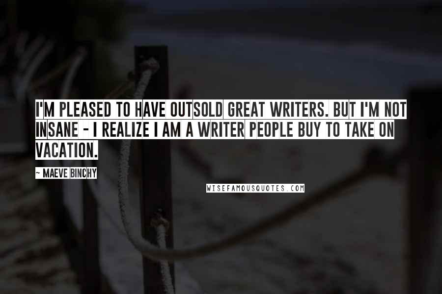 Maeve Binchy Quotes: I'm pleased to have outsold great writers. But I'm not insane - I realize I am a writer people buy to take on vacation.