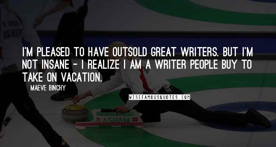 Maeve Binchy Quotes: I'm pleased to have outsold great writers. But I'm not insane - I realize I am a writer people buy to take on vacation.