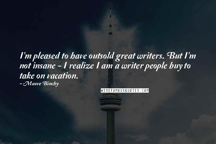 Maeve Binchy Quotes: I'm pleased to have outsold great writers. But I'm not insane - I realize I am a writer people buy to take on vacation.