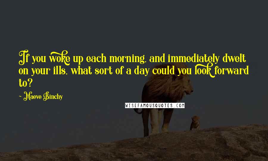 Maeve Binchy Quotes: If you woke up each morning, and immediately dwelt on your ills, what sort of a day could you look forward to?